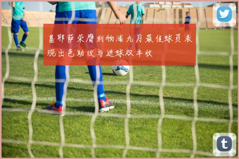 基耶萨荣膺利物浦九月最佳球员表现出色助攻与进球双丰收