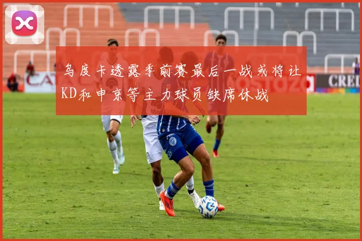 乌度卡透露季前赛最后一战或将让KD和申京等主力球员缺席休战
