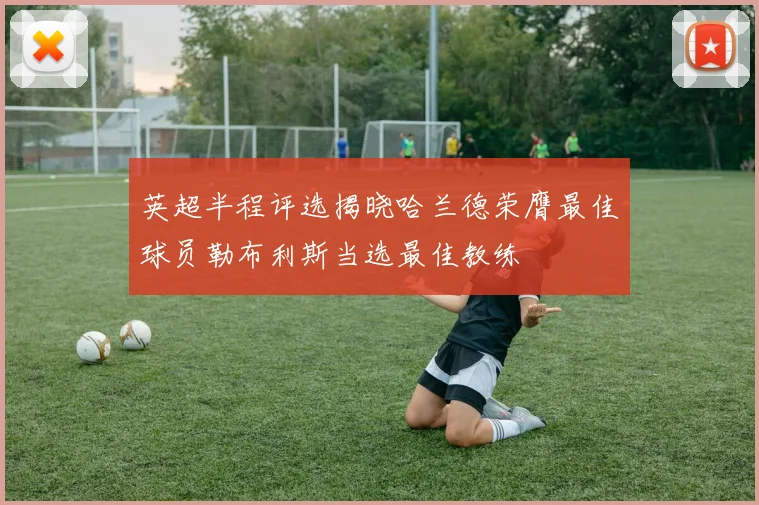 英超半程评选揭晓哈兰德荣膺最佳球员勒布利斯当选最佳教练