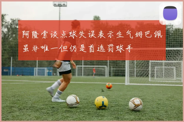 阿隆索谈点球失误表示生气姆巴佩虽非唯一但仍是首选罚球手