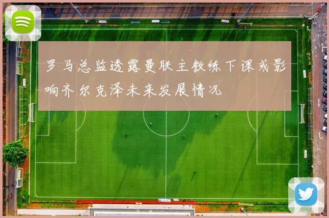 罗马总监透露曼联主教练下课或影响齐尔克泽未来发展情况