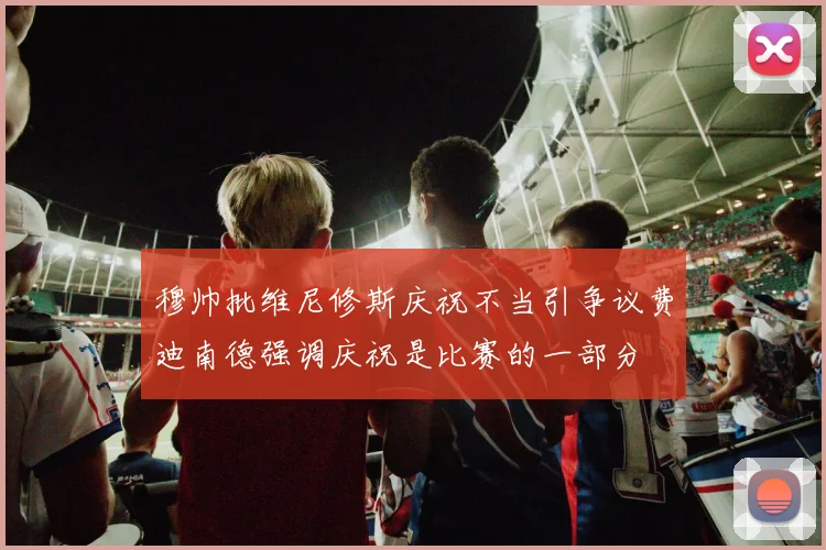 穆帅批维尼修斯庆祝不当引争议费迪南德强调庆祝是比赛的一部分