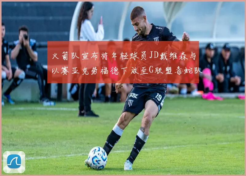 火箭队宣布将年轻球员JD戴维森与以赛亚克劳福德下放至G联盟毒蛇队进行锻炼