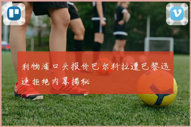 利物浦口头报价巴尔科拉遭巴黎迅速拒绝内幕揭秘