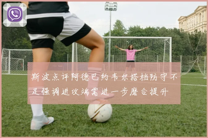 斯波点评阿德巴约韦尔搭档防守不足强调进攻端需进一步磨合提升