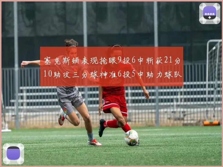 塞克斯顿表现抢眼9投6中斩获21分10助攻三分球神准6投5中助力球队胜利