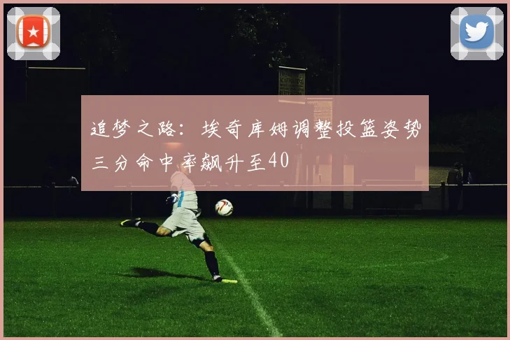 追梦之路：埃奇库姆调整投篮姿势三分命中率飙升至40