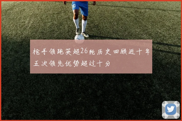 枪手领跑英超26轮历史回顾近十年五次领先优势超过十分