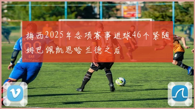 梅西2025年各项赛事进球46个紧随姆巴佩凯恩哈兰德之后