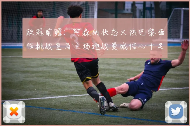 欧冠前瞻：阿森纳状态火热巴黎面临挑战皇马主场迎战曼城信心十足