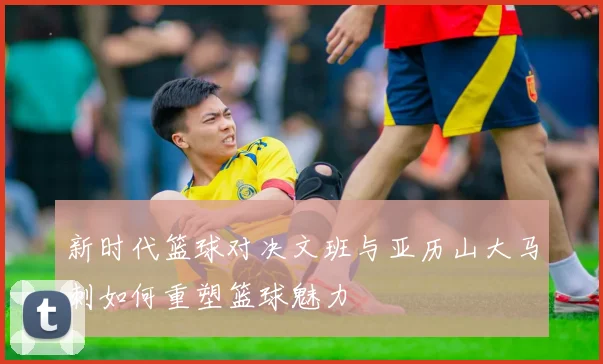 新时代篮球对决文班与亚历山大马刺如何重塑篮球魅力