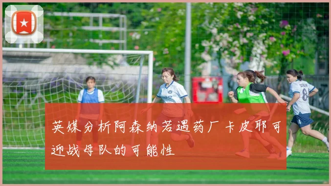 英媒分析阿森纳若遇药厂卡皮耶可迎战母队的可能性