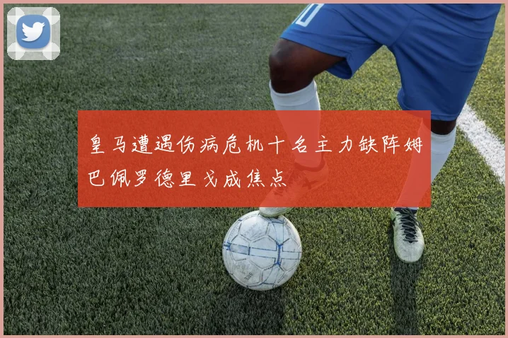 皇马遭遇伤病危机十名主力缺阵姆巴佩罗德里戈成焦点