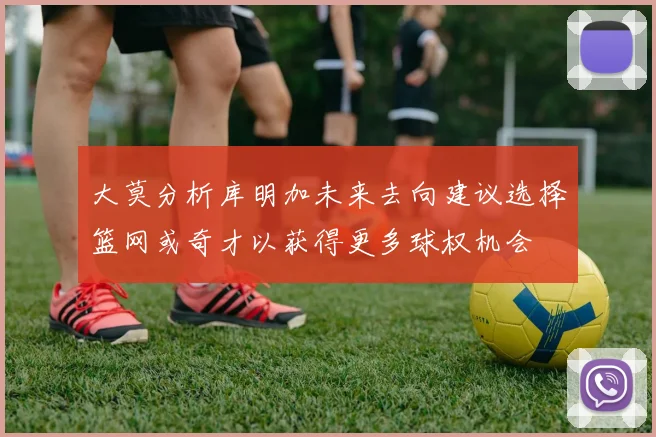 大莫分析库明加未来去向建议选择篮网或奇才以获得更多球权机会