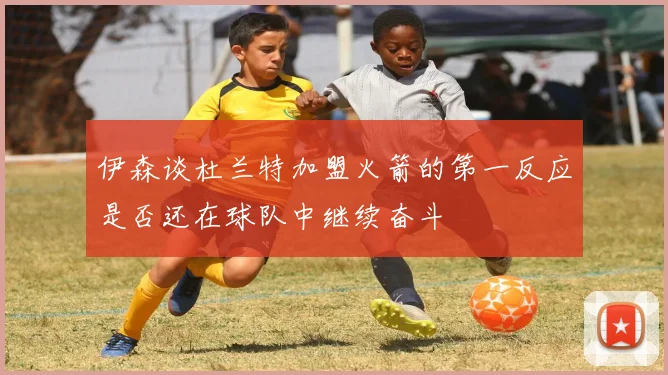 伊森谈杜兰特加盟火箭的第一反应是否还在球队中继续奋斗