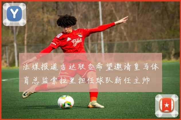 法媒报道吉达联合希望邀请皇马体育总监索拉里担任球队新任主帅