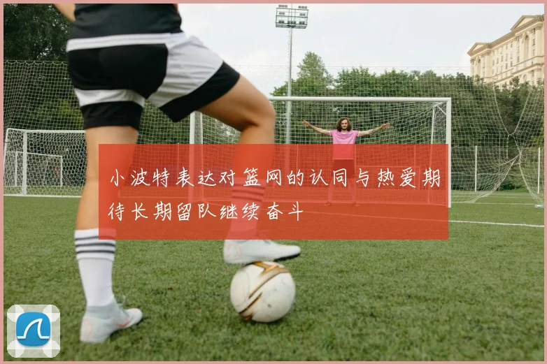 小波特表达对篮网的认同与热爱期待长期留队继续奋斗