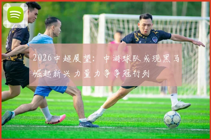 2026中超展望：中游球队或现黑马崛起新兴力量力争争冠行列