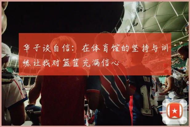 华子谈自信：在体育馆的坚持与训练让我对篮筐充满信心