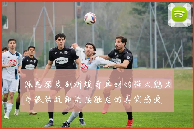佩恩深度剖析埃奇库姆的强大魅力与狠劲近距离接触后的真实感受
